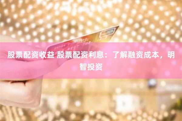 股票配资收益 股票配资利息：了解融资成本，明智投资